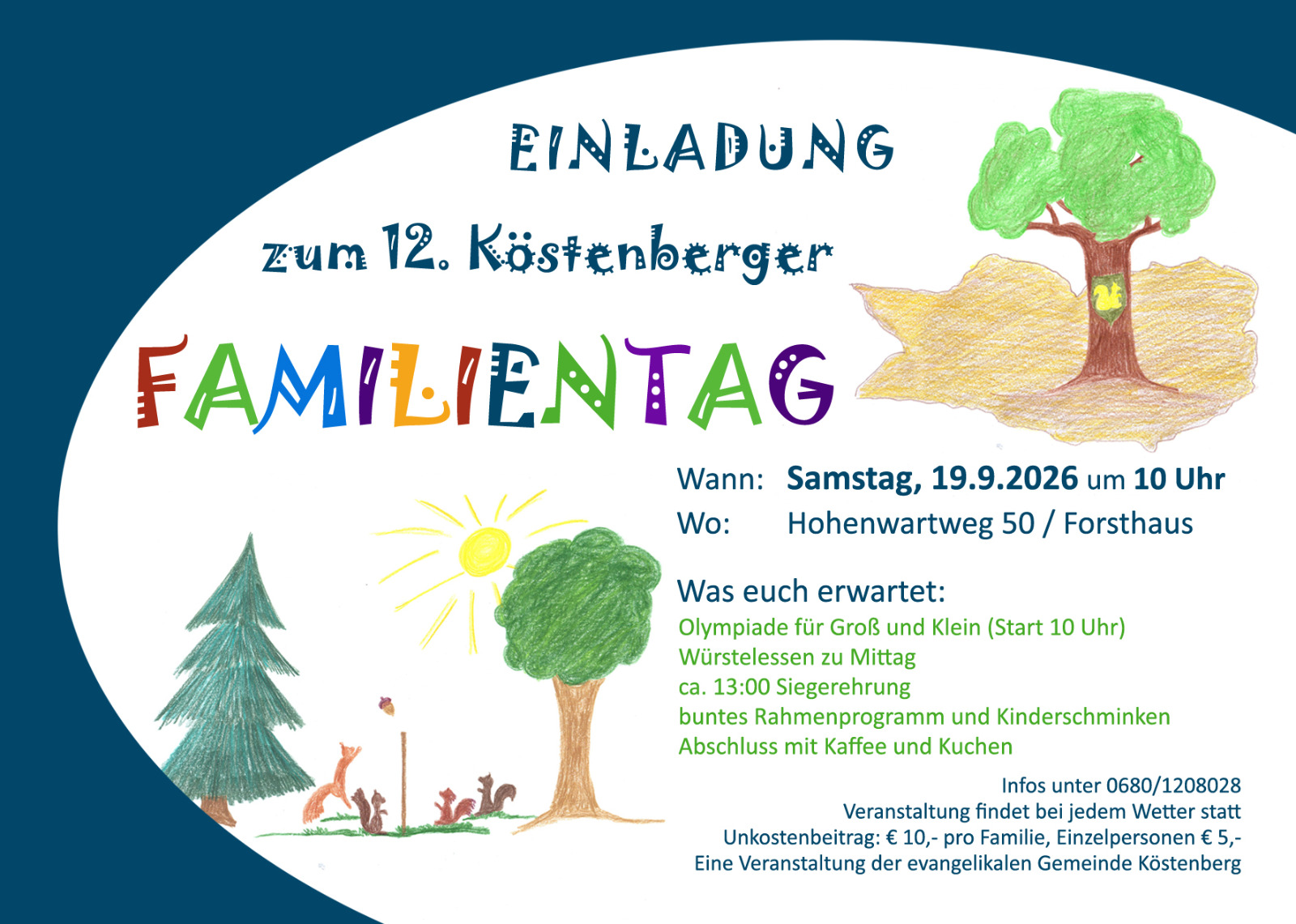 Einladungs-Flyer zum 12. Köstenberger Familientag (A6-Landscape-Format) Wann: Samstag, 19.9.2025 um 10 Uhr Wo: Hohenwartweg 50 / Forsthaus Was euch erwartet: Olympiade für Groß und Klein (Start um 10 Uhr) Würstelessen zu Mittag ca. 13:00 Siegerehrung buntes Rahmenprogramm und Kinderschminken Abschluss mit Kaffee und Kuchen. Infos unter Tel. +43 680 12 08 02 8 Veranstaltung findet bei jedem Wetter statt Unkostenbeitrag: € 10,- pro Familie, Einzelpersonen € 5,- Eine Veranstaltung der Evangelikalen Gemeinde Köstenberg